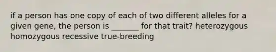 if a person has one copy of each of two different alleles for a given gene, the person is _______ for that trait? heterozygous homozygous recessive true-breeding