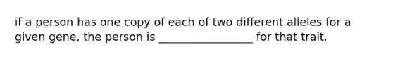 if a person has one copy of each of two different alleles for a given gene, the person is _________________ for that trait.