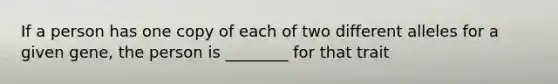 If a person has one copy of each of two different alleles for a given gene, the person is ________ for that trait