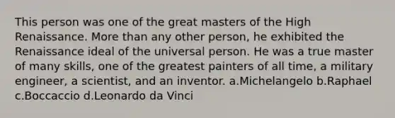 This person was one of the great masters of the High Renaissance. <a href='https://www.questionai.com/knowledge/keWHlEPx42-more-than' class='anchor-knowledge'>more than</a> any other person, he exhibited the Renaissance ideal of the universal person. He was a true master of many skills, one of the greatest painters of all time, a military engineer, a scientist, and an inventor. a.Michelangelo b.Raphael c.Boccaccio d.Leonardo da Vinci