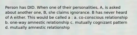 Person has DID. When one of their personalities, A, is asked about another one, B, she claims ignorance. B has never heard of A either. This would be called a : a. co-conscious relationship b. one-way amnestic relationship c. mutually cognizant pattern d. mutually amnestic relationship