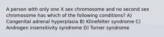 A person with only one X sex chromosome and no second sex chromosome has which of the following conditions? A) Congenital adrenal hyperplasia B) Klinefelter syndrome C) Androgen insensitivity syndrome D) Turner syndrome