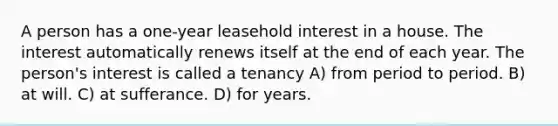 A person has a one-year leasehold interest in a house. The interest automatically renews itself at the end of each year. The person's interest is called a tenancy A) from period to period. B) at will. C) at sufferance. D) for years.