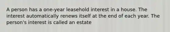 A person has a one-year leasehold interest in a house. The interest automatically renews itself at the end of each year. The person's interest is called an estate