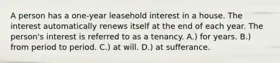 A person has a one-year leasehold interest in a house. The interest automatically renews itself at the end of each year. The person's interest is referred to as a tenancy. A.) for years. B.) from period to period. C.) at will. D.) at sufferance.