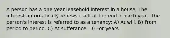 A person has a one-year leasehold interest in a house. The interest automatically renews itself at the end of each year. The person's interest is referred to as a tenancy: A) At will. B) From period to period. C) At sufferance. D) For years.