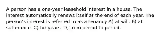 A person has a one-year leasehold interest in a house. The interest automatically renews itself at the end of each year. The person's interest is referred to as a tenancy A) at will. B) at sufferance. C) for years. D) from period to period.