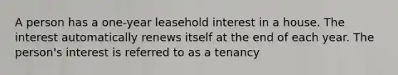 A person has a one-year leasehold interest in a house. The interest automatically renews itself at the end of each year. The person's interest is referred to as a tenancy