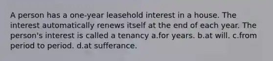 A person has a one-year leasehold interest in a house. The interest automatically renews itself at the end of each year. The person's interest is called a tenancy a.for years. b.at will. c.from period to period. d.at sufferance.