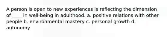 A person is open to new experiences is reflecting the dimension of ____ in well-being in adulthood. a. positive relations with other people b. environmental mastery c. personal growth d. autonomy