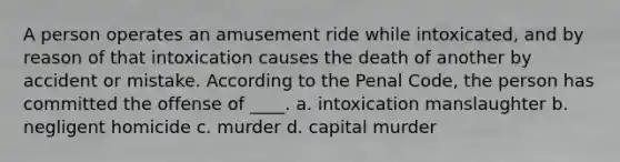 A person operates an amusement ride while intoxicated, and by reason of that intoxication causes the death of another by accident or mistake. According to the Penal Code, the person has committed the offense of ____. a. intoxication manslaughter b. negligent homicide c. murder d. capital murder