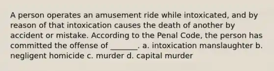 A person operates an amusement ride while intoxicated, and by reason of that intoxication causes the death of another by accident or mistake. According to the Penal Code, the person has committed the offense of _______. a. intoxication manslaughter b. negligent homicide c. murder d. capital murder