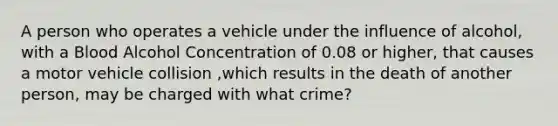 A person who operates a vehicle under the influence of alcohol, with a Blood Alcohol Concentration of 0.08 or higher, that causes a motor vehicle collision ,which results in the death of another person, may be charged with what crime?