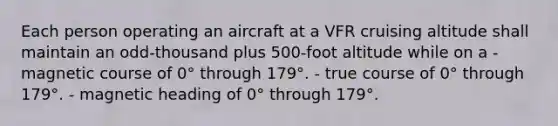 Each person operating an aircraft at a VFR cruising altitude shall maintain an odd-thousand plus 500-foot altitude while on a - magnetic course of 0° through 179°. - true course of 0° through 179°. - magnetic heading of 0° through 179°.