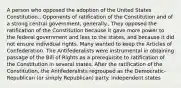 A person who opposed the adoption of the United States Constitution., Opponents of ratification of the Constitution and of a strong central government, generally., They opposed the ratification of the Constitution because it gave more power to the federal government and less to the states, and because it did not ensure individual rights. Many wanted to keep the Articles of Confederation. The Antifederalists were instrumental in obtaining passage of the Bill of Rights as a prerequisite to ratification of the Constitution in several states. After the ratification of the Constitution, the Antifederalists regrouped as the Democratic-Republican (or simply Republican) party. independent states