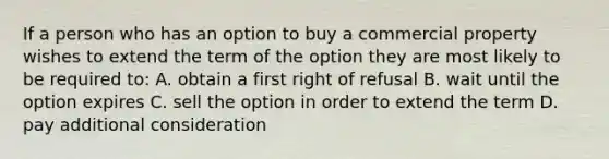 If a person who has an option to buy a commercial property wishes to extend the term of the option they are most likely to be required to: A. obtain a first right of refusal B. wait until the option expires C. sell the option in order to extend the term D. pay additional consideration