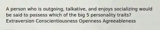 A person who is outgoing, talkative, and enjoys socializing would be said to possess which of the big 5 personality traits? Extraversion Conscientiousness Openness Agreeableness