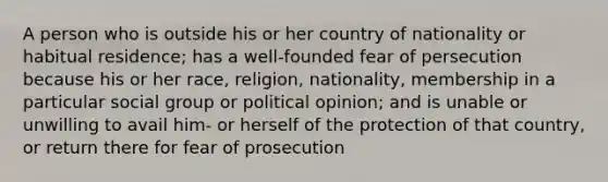 A person who is outside his or her country of nationality or habitual residence; has a well-founded fear of persecution because his or her race, religion, nationality, membership in a particular social group or political opinion; and is unable or unwilling to avail him- or herself of the protection of that country, or return there for fear of prosecution