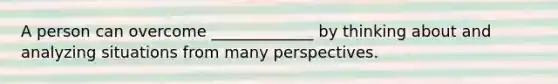 A person can overcome _____________ by thinking about and analyzing situations from many perspectives.