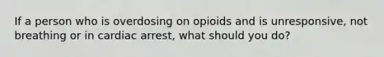 If a person who is overdosing on opioids and is unresponsive, not breathing or in cardiac arrest, what should you do?