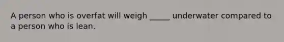 A person who is overfat will weigh _____ underwater compared to a person who is lean.