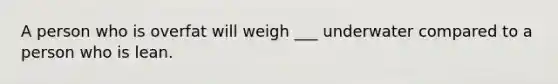 A person who is overfat will weigh ___ underwater compared to a person who is lean.