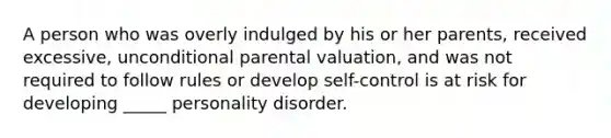 A person who was overly indulged by his or her parents, received excessive, unconditional parental valuation, and was not required to follow rules or develop self-control is at risk for developing _____ personality disorder.