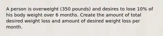 A person is overweight (350 pounds) and desires to lose 10% of his body weight over 6 months. Create the amount of total desired weight loss and amount of desired weight loss per month.