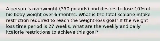 A person is overweight (350 pounds) and desires to lose 10% of his body weight over 6 months. What is the total kcalorie intake restriction required to reach the weight-loss goal? If the weight loss time period is 27 weeks, what are the weekly and daily kcalorie restrictions to achieve this goal?