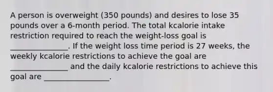 A person is overweight (350 pounds) and desires to lose 35 pounds over a 6-month period. The total kcalorie intake restriction required to reach the weight-loss goal is _______________. If the weight loss time period is 27 weeks, the weekly kcalorie restrictions to achieve the goal are _______________ and the daily kcalorie restrictions to achieve this goal are _________________.