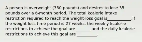 A person is overweight (350 pounds) and desires to lose 35 pounds over a 6-month period. The total kcalorie intake restriction required to reach the weight-loss goal is____________.If the weight loss time period is 27 weeks, the weekly kcalorie restrictions to achieve the goal are _______ and the daily kcalorie restrictions to achieve this goal are __________.