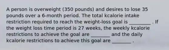 A person is overweight (350 pounds) and desires to lose 35 pounds over a 6-month period. The total kcalorie intake restriction required to reach the weight-loss goal is _________ . If the weight loss time period is 27 weeks, the weekly kcalorie restrictions to achieve the goal are ________ and the daily kcalorie restrictions to achieve this goal are ________ .