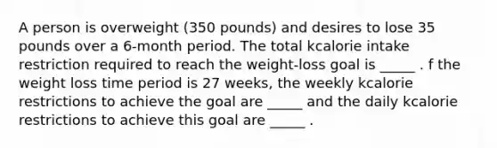 A person is overweight (350 pounds) and desires to lose 35 pounds over a 6-month period. The total kcalorie intake restriction required to reach the weight-loss goal is _____ . f the weight loss time period is 27 weeks, the weekly kcalorie restrictions to achieve the goal are _____ and the daily kcalorie restrictions to achieve this goal are _____ .