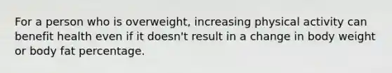 For a person who is overweight, increasing physical activity can benefit health even if it doesn't result in a change in body weight or body fat percentage.