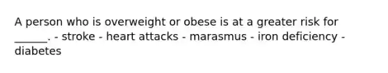 A person who is overweight or obese is at a greater risk for ______. - stroke - heart attacks - marasmus - iron deficiency - diabetes