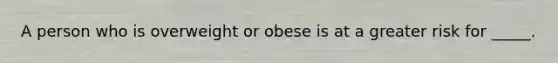 A person who is overweight or obese is at a greater risk for _____.