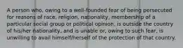 A person who, owing to a well-founded fear of being persecuted for reasons of race, religion, nationality, membership of a particular social group or political opinion, is outside the country of his/her nationality, and is unable or, owing to such fear, is unwilling to avail himself/herself of the protection of that country.