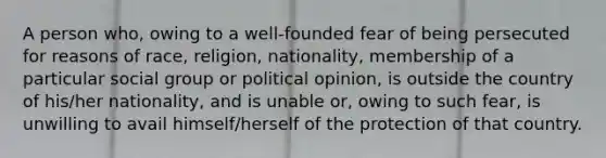 A person who, owing to a well-founded fear of being persecuted for reasons of race, religion, nationality, membership of a particular social group or political opinion, is outside the country of his/her nationality, and is unable or, owing to such fear, is unwilling to avail himself/herself of the protection of that country.