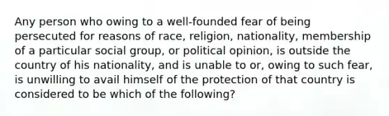 Any person who owing to a well-founded fear of being persecuted for reasons of race, religion, nationality, membership of a particular social group, or political opinion, is outside the country of his nationality, and is unable to or, owing to such fear, is unwilling to avail himself of the protection of that country is considered to be which of the following?