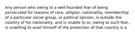 Any person who owing to a well-founded fear of being persecuted for reasons of race, religion, nationality, membership of a particular social group, or political opinion, is outside the country of his nationality, and is unable to or, owing to such fear, is unwilling to avail himself of the protection of that country is a