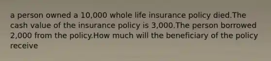 a person owned a 10,000 whole life insurance policy died.The cash value of the insurance policy is 3,000.The person borrowed 2,000 from the policy.How much will the beneficiary of the policy receive