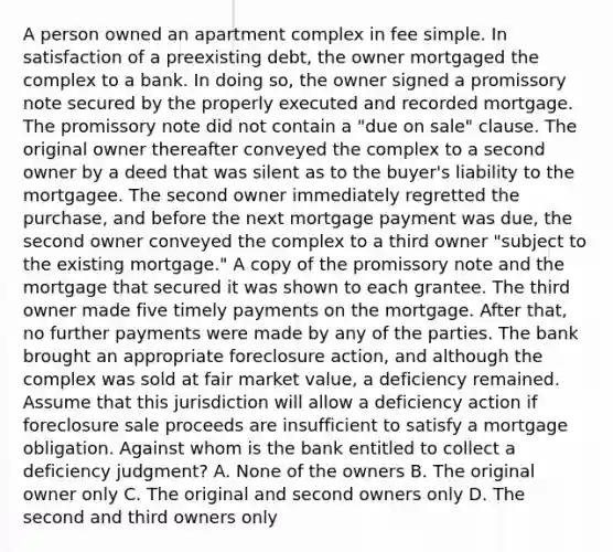 A person owned an apartment complex in fee simple. In satisfaction of a preexisting debt, the owner mortgaged the complex to a bank. In doing so, the owner signed a promissory note secured by the properly executed and recorded mortgage. The promissory note did not contain a "due on sale" clause. The original owner thereafter conveyed the complex to a second owner by a deed that was silent as to the buyer's liability to the mortgagee. The second owner immediately regretted the purchase, and before the next mortgage payment was due, the second owner conveyed the complex to a third owner "subject to the existing mortgage." A copy of the promissory note and the mortgage that secured it was shown to each grantee. The third owner made five timely payments on the mortgage. After that, no further payments were made by any of the parties. The bank brought an appropriate foreclosure action, and although the complex was sold at fair market value, a deficiency remained. Assume that this jurisdiction will allow a deficiency action if foreclosure sale proceeds are insufficient to satisfy a mortgage obligation. Against whom is the bank entitled to collect a deficiency judgment? A. None of the owners B. The original owner only C. The original and second owners only D. The second and third owners only