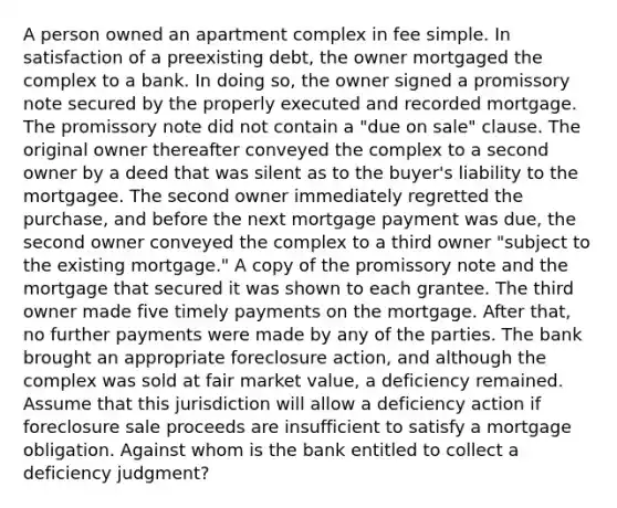 A person owned an apartment complex in fee simple. In satisfaction of a preexisting debt, the owner mortgaged the complex to a bank. In doing so, the owner signed a promissory note secured by the properly executed and recorded mortgage. The promissory note did not contain a "due on sale" clause. The original owner thereafter conveyed the complex to a second owner by a deed that was silent as to the buyer's liability to the mortgagee. The second owner immediately regretted the purchase, and before the next mortgage payment was due, the second owner conveyed the complex to a third owner "subject to the existing mortgage." A copy of the promissory note and the mortgage that secured it was shown to each grantee. The third owner made five timely payments on the mortgage. After that, no further payments were made by any of the parties. The bank brought an appropriate foreclosure action, and although the complex was sold at fair market value, a deficiency remained. Assume that this jurisdiction will allow a deficiency action if foreclosure sale proceeds are insufficient to satisfy a mortgage obligation. Against whom is the bank entitled to collect a deficiency judgment?