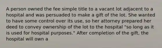 A person owned the fee simple title to a vacant lot adjacent to a hospital and was persuaded to make a gift of the lot. She wanted to have some control over its use, so her attorney prepared her deed to convey ownership of the lot to the hospital "so long as it is used for hospital purposes." After completion of the gift, the hospital will own a