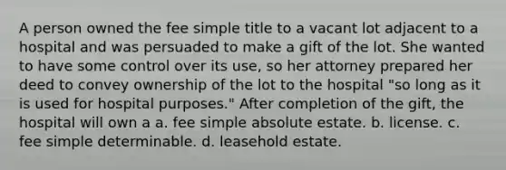 A person owned the fee simple title to a vacant lot adjacent to a hospital and was persuaded to make a gift of the lot. She wanted to have some control over its use, so her attorney prepared her deed to convey ownership of the lot to the hospital "so long as it is used for hospital purposes." After completion of the gift, the hospital will own a a. fee simple absolute estate. b. license. c. fee simple determinable. d. leasehold estate.