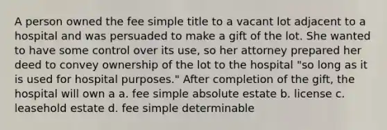 A person owned the fee simple title to a vacant lot adjacent to a hospital and was persuaded to make a gift of the lot. She wanted to have some control over its use, so her attorney prepared her deed to convey ownership of the lot to the hospital "so long as it is used for hospital purposes." After completion of the gift, the hospital will own a a. fee simple absolute estate b. license c. leasehold estate d. fee simple determinable