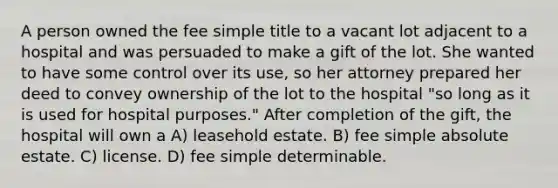 A person owned the fee simple title to a vacant lot adjacent to a hospital and was persuaded to make a gift of the lot. She wanted to have some control over its use, so her attorney prepared her deed to convey ownership of the lot to the hospital "so long as it is used for hospital purposes." After completion of the gift, the hospital will own a A) leasehold estate. B) fee simple absolute estate. C) license. D) fee simple determinable.