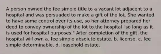 A person owned the fee simple title to a vacant lot adjacent to a hospital and was persuaded to make a gift of the lot. She wanted to have some control over its use, so her attorney prepared her deed to convey ownership of the lot to the hospital "so long as it is used for hospital purposes." After completion of the gift, the hospital will own a. fee simple absolute estate. b. license. c. fee simple determinable. d. leasehold estate.