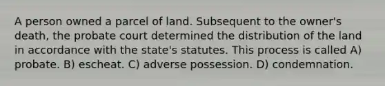 A person owned a parcel of land. Subsequent to the owner's death, the probate court determined the distribution of the land in accordance with the state's statutes. This process is called A) probate. B) escheat. C) adverse possession. D) condemnation.