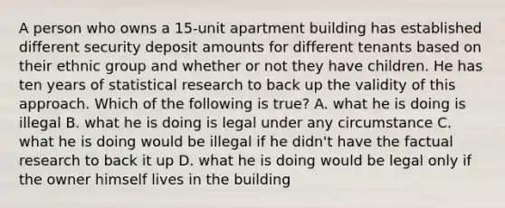 A person who owns a 15-unit apartment building has established different security deposit amounts for different tenants based on their ethnic group and whether or not they have children. He has ten years of statistical research to back up the validity of this approach. Which of the following is true? A. what he is doing is illegal B. what he is doing is legal under any circumstance C. what he is doing would be illegal if he didn't have the factual research to back it up D. what he is doing would be legal only if the owner himself lives in the building